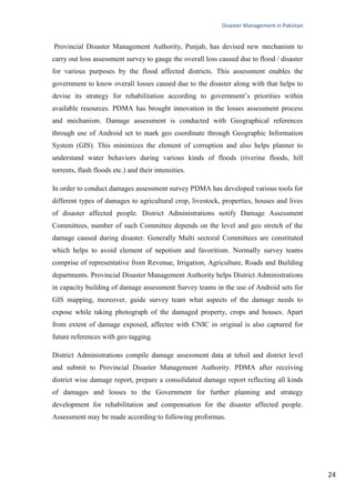 Disaster Management in Pakistan
24
Provincial Disaster Management Authority, Punjab, has devised new mechanism to
carry out loss assessment survey to gauge the overall loss caused due to flood / disaster
for various purposes by the flood affected districts. This assessment enables the
government to know overall losses caused due to the disaster along with that helps to
devise its strategy for rehabilitation according to government‘s priorities within
available resources. PDMA has brought innovation in the losses assessment process
and mechanism. Damage assessment is conducted with Geographical references
through use of Android set to mark geo coordinate through Geographic Information
System (GIS). This minimizes the element of corruption and also helps planner to
understand water behaviors during various kinds of floods (riverine floods, hill
torrents, flash floods etc.) and their intensities.
In order to conduct damages assessment survey PDMA has developed various tools for
different types of damages to agricultural crop, livestock, properties, houses and lives
of disaster affected people. District Administrations notify Damage Assessment
Committees, number of such Committee depends on the level and geo stretch of the
damage caused during disaster. Generally Multi sectoral Committees are constituted
which helps to avoid element of nepotism and favoritism. Normally survey teams
comprise of representative from Revenue, Irrigation, Agriculture, Roads and Building
departments. Provincial Disaster Management Authority helps District Administrations
in capacity building of damage assessment Survey teams in the use of Android sets for
GIS mapping, moreover, guide survey team what aspects of the damage needs to
expose while taking photograph of the damaged property, crops and houses. Apart
from extent of damage exposed, affectee with CNIC in original is also captured for
future references with geo tagging.
District Administrations compile damage assessment data at tehsil and district level
and submit to Provincial Disaster Management Authority. PDMA after receiving
district wise damage report, prepare a consolidated damage report reflecting all kinds
of damages and losses to the Government for further planning and strategy
development for rehabilitation and compensation for the disaster affected people.
Assessment may be made according to following proformas.
 