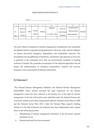 Disaster Management in Pakistan
26
Cattle Head Perished-Proforma-4
District: _____________________________
The more effective integration of disaster management considerations into sustainable
development policies, planning and programming at all levels, with a special emphasis
on disaster prevention, mitigation, preparedness and vulnerability reduction. The
development and strengthening of institutions, mechanisms and capacities at all levels,
in particular at the community level, that can systematically contribute to building
resilience to hazards The systematic incorporation of risk reduction approaches into the
design and implementation of emergency preparedness, response and recovery
programs in the reconstruction of affected communities.
8.2 Outcome-I
The National Disaster Management Ordinance and National Disaster Management
Plan(NDMP) which initially provided the legal framework for the disaster
management system has been enforced as the primary law of the land for disaster
management. In the line with priority areas identified under the National Framework,
several key initiatives have been implemented under the National Action Plan for 2009
and the National Action Plan 2010. Under the National Plans capacity building
initiatives in the field of disaster risk reduction have been implemented with a special
focus on the following key areas:
i. Strengthening of disaster management institutions at the provincial, regional
and district levels.
ii. National and local level risk assessment
1 2 3 4 5 6 7 8 9
Sr.
No.
Name of
Owner/
Farmer
CNIC
Father
Name
Address
Category
( i.e. goat, cow,
buffalo )
Cause of
Cattle Head
Perished
Compensation
Paid by District
Administration
or not yet
Remarks
 
