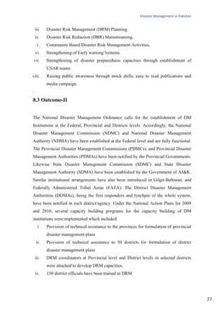 Disaster Management in Pakistan
27
iii. Disaster Risk Management (DRM) Planning.
iv. Disaster Risk Reduction (DRR) Mainstreaming.
v. Community Based Disaster Risk Management Activities.
vi. Strengthening of Early warning Systems
vii. Strengthening of disaster preparedness capacities through establishment of
USAR teams
viii. Raising public awareness through mock drills, easy to read publications and
media campaign.
.
8.3 Outcome-II
The National Disaster Management Ordinance calls for the establishment of DM
Institutions at the Federal, Provincial and Districts levels. Accordingly, the National
Disaster Management Commission (NDMC) and National Disaster Management
Authority (NDMA) have been established at the Federal level and are fully functional.
The Provincial Disaster Management Commissions (PDMCs), and Provincial Disaster
Management Authorities (PDMAs) have been notified by the Provincial Governments.
Likewise State Disaster Management Commission (SDMC) and State Disaster
Management Authority (SDMA) have been established by the Government of AJ&K.
Similar institutional arrangements have also been introduced in Gilgit-Baltistan, and
Federally Administered Tribal Areas (FATA). The District Disaster Management
Authorities (DDMAs), being the first responders and lynchpin of the whole system,
have been notified in each district/agency. Under the National Action Plans for 2009
and 2010, several capacity building programs for the capacity building of DM
institutions were implemented which included:
i. Provision of technical assistance to the provinces for formulation of provincial
disaster management plans
ii. Provision of technical assistance to 50 districts for formulation of district
disaster management plans
iii. DRM coordinators at Provincial level and District levels in selected districts
were attached to develop DRM capacities.
iv. 150 district officials have been trained in DRM
 