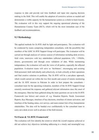 Disaster Management in Pakistan
30
response to date and provide real time feedback and input into ongoing decision
making in the field. This will enable the adoption of corrective actions as needed and
demonstrate a visible capacity for the humanitarian system as a whole to learn lessons.
The evaluation will in this way support the ongoing operational planning of the
Humanitarian Country Team (HCT), which will be the most immediate user of the
feedback and recommendations.
9.3 Methodology
The applied methods for IA RTE shall be light and participatory. The evaluation will
be conducted by teams comprising independent consultants, with the possibility that
members of the IASC IA RTE Support Group will participate. The evaluation will be
carried out through analyses of various sources of information including desk reviews;
field visits; interviews with key stakeholders (affected population, UN, / I/NGOs,
donors, governments) and through cross validation of data. While maintaining
independence, the evaluation will seek the views of all parties, especially the affected
population. Evaluation teams will serve as ‗facilitators‘, encouraging and assisting
field personnel, both individually and collectively, to look critically at their operations
and find creative solutions to problems. The IA RTE will be a one‐phase approach,
which would carried out within the two first month and consist of remote monitoring
and the IA RTE mission to Pakistan In order to best prepare the consultants /
consultant team for the upcoming evaluation, members of the IA RTE Support Group
remotely monitored the response and gathered relevant information since the onset of
the emergency. Data has been gathered along the main questions set out in the IA RTE
Framework (see below) and consist of: e.g. Situation Reports, Needs Assessment
Reports, Key Messages, timelines of key decisions, timelines of cluster activation, and
timelines of the funding status, exit surveys, and main contact lists of key humanitarian
stakeholders. The data will be handed over confidentially to the consultant team to
carry out a desk review well in advance of the field mission.
9.4 Focus & ‘IA RTE Framework’
The evaluation will first identify the extent to which the overall response achieved or
did not achieve key objectives including addressing in a timely and meaningful way
 