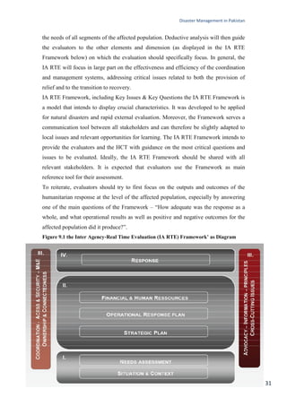 Disaster Management in Pakistan
31
the needs of all segments of the affected population. Deductive analysis will then guide
the evaluators to the other elements and dimension (as displayed in the IA RTE
Framework below) on which the evaluation should specifically focus. In general, the
IA RTE will focus in large part on the effectiveness and efficiency of the coordination
and management systems, addressing critical issues related to both the provision of
relief and to the transition to recovery.
IA RTE Framework, including Key Issues & Key Questions the IA RTE Framework is
a model that intends to display crucial characteristics. It was developed to be applied
for natural disasters and rapid external evaluation. Moreover, the Framework serves a
communication tool between all stakeholders and can therefore be slightly adapted to
local issues and relevant opportunities for learning. The IA RTE Framework intends to
provide the evaluators and the HCT with guidance on the most critical questions and
issues to be evaluated. Ideally, the IA RTE Framework should be shared with all
relevant stakeholders. It is expected that evaluators use the Framework as main
reference tool for their assessment.
To reiterate, evaluators should try to first focus on the outputs and outcomes of the
humanitarian response at the level of the affected population, especially by answering
one of the main questions of the Framework – ―How adequate was the response as a
whole, and what operational results as well as positive and negative outcomes for the
affected population did it produce?‖.
Figure 9.1 the Inter Agency‐Real Time Evaluation (IA RTE) Framework’ as Diagram
 
