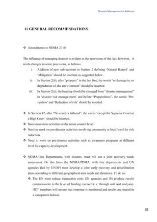 Disaster Management in Pakistan
33
11 GENERAL RECOMMENDATIONS
 Amendments to NDMA 2010
The influence of managing disaster is evident in the provisions of the Act; however, it
needs changes in some provisions, as follows.
i. Addition of new sub-sections in Section 2 defining ‗Natural Hazard‘ and
‗Mitigation‘ should be inserted, as suggested below.
ii. In Section 2(b), after ―property‖ in the last line, the words ―or damage to, or
degradation of, the envir-onment‖ should be inserted.
iii. In Section 2(c), the heading should be changed from ―disaster management‖
to ‗disaster risk manage-ment‘ and before ―Preparedness‖, the words ‗Pre-
vention‘ and ‗Reduction of risk‘ should be inserted.
 In Section 42, after ―No court or tribunal‖, the words ‗except the Supreme Court or
a High Court‘ should be inserted.
 Need awareness activities at the union council level.
 Need to work on pre-disaster activities involving community at local level for risk
reduction.
 Need to work on pre-disaster activities such as awareness programs at different
level for capacity development.
 NDMA/Line Departments, with clusters, must roll out a joint recovery needs
assessment. On this basis the NDMA/PDMA, with line departments and UN
agencies (led by UNDP) must develop a joint early recovery and rehabilitation
plans according to different geographical area needs and dynamics. To do so:
 The UN must reduce transaction costs UN agencies and IPs produce results
commensurate to the level of funding received (i.e. through unit cost analysis).
HCT members will ensure that response is monitored and results are shared in
a transparent fashion.
 