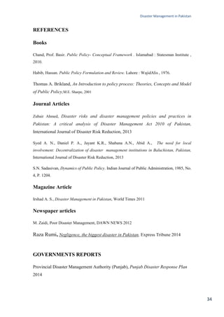 Disaster Management in Pakistan
34
REFERENCES
Books
Chand, Prof. Basir. Public Policy- Conceptual Framework . Islamabad : Statesman Institute ,
2010.
Habib, Hassan. Public Policy Formulation and Review. Lahore : WajidAlis , 1976.
Thomas A. Brikland, An Introduction to policy process: Theories, Concepts and Model
of Public Policy,M.E. Sharpe, 2001
Journal Articles
Zubair Ahmed, Disaster risks and disaster management policies and practices in
Pakistan: A critical analysis of Disaster Management Act 2010 of Pakistan,
International Journal of Disaster Risk Reduction, 2013
Syed A. N., Daniel P. A., Jayant K.R., Shabana A.N., Abid A., The need for local
involvement: Decentralization of disaster management institutions in Baluchistan, Pakistan,
International Journal of Disaster Risk Reduction, 2013
S.N. Sadasivan, Dynamics of Public Policy. Indian Journal of Public Administration, 1985, No.
4, P. 1204.
Magazine Article
Irshad A. S., Disaster Management in Pakistan, World Times 2011
Newspaper articles
M. Zaidi, Poor Disaster Management, DAWN NEWS 2012
Raza Rumi, Negligence, the biggest disaster in Pakistan, Express Tribune 2014
GOVERNMENTS REPORTS
Provincial Disaster Management Authority (Punjab), Punjab Disaster Response Plan
2014
 