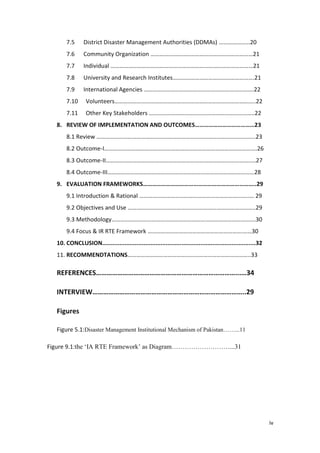 iv
7.5 District Disaster Management Authorities (DDMAs) …………………20
7.6 Community Organization ……………………………………………………………21
7.7 Individual ……………………………………………………………………………………21
7.8 University and Research Institutes……………………………………………….21
7.9 International Agencies ………………………………………………….…………….22
7.10 Volunteers…………………………………………………………………………………..22
7.11 Other Key Stakeholders ……………………………………………………………..22
8. REVIEW OF IMPLEMENTATION AND OUTCOMES…………………………………23
8.1 Review ……………………………………………………………………………………………..23
8.2 Outcome-I………………………………………………………………………………………….26
8.3 Outcome-II……………………………………………………………………………………..…27
8.4 Outcome-III………………………………………………………………………………………28
9. EVALUATION FRAMEWORKS………………………………………………………………..29
9.1 Introduction & Rational ………………………………………………………………..… 29
9.2 Objectives and Use …………………………………………………………………………..29
9.3 Methodology…………………………………………………………………………………….30
9.4 Focus & IR RTE Framework ……………………………………………………….……30
10. CONCLUSION.........................................................................................32
11. RECOMMENDTATIONS………………………………………………………………………..33
REFERENCES……………………………………………………………………...…34
INTERVIEW…………………………………………………………………………..29
Figures
Figure 5.1:Disaster Management Institutional Mechanism of Pakistan……...11
Figure 9.1:the ‗IA RTE Framework‘ as Diagram………………………...31
 