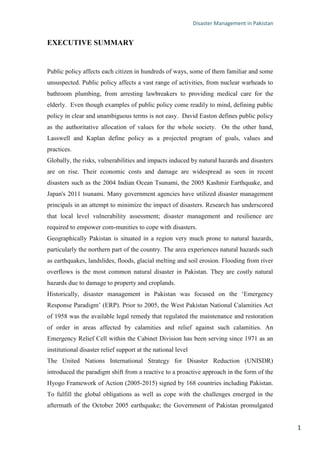 Disaster Management in Pakistan
1
EXECUTIVE SUMMARY
Public policy affects each citizen in hundreds of ways, some of them familiar and some
unsuspected. Public policy affects a vast range of activities, from nuclear warheads to
bathroom plumbing, from arresting lawbreakers to providing medical care for the
elderly. Even though examples of public policy come readily to mind, defining public
policy in clear and unambiguous terms is not easy. David Easton defines public policy
as the authoritative allocation of values for the whole society. On the other hand,
Lasswell and Kaplan define policy as a projected program of goals, values and
practices.
Globally, the risks, vulnerabilities and impacts induced by natural hazards and disasters
are on rise. Their economic costs and damage are widespread as seen in recent
disasters such as the 2004 Indian Ocean Tsunami, the 2005 Kashmir Earthquake, and
Japan's 2011 tsunami. Many government agencies have utilized disaster management
principals in an attempt to minimize the impact of disasters. Research has underscored
that local level vulnerability assessment; disaster management and resilience are
required to empower com-munities to cope with disasters.
Geographically Pakistan is situated in a region very much prone to natural hazards,
particularly the northern part of the country. The area experiences natural hazards such
as earthquakes, landslides, floods, glacial melting and soil erosion. Flooding from river
overflows is the most common natural disaster in Pakistan. They are costly natural
hazards due to damage to property and croplands.
Historically, disaster management in Pakistan was focused on the ‗Emergency
Response Paradigm‘ (ERP). Prior to 2005, the West Pakistan National Calamities Act
of 1958 was the available legal remedy that regulated the maintenance and restoration
of order in areas affected by calamities and relief against such calamities. An
Emergency Relief Cell within the Cabinet Division has been serving since 1971 as an
institutional disaster relief support at the national level
The United Nations International Strategy for Disaster Reduction (UNISDR)
introduced the paradigm shift from a reactive to a proactive approach in the form of the
Hyogo Framework of Action (2005-2015) signed by 168 countries including Pakistan.
To fulfill the global obligations as well as cope with the challenges emerged in the
aftermath of the October 2005 earthquake; the Government of Pakistan promulgated
 