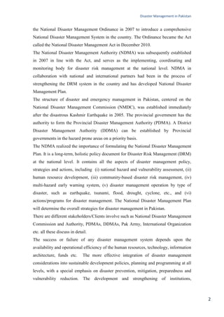 Disaster Management in Pakistan
2
the National Disaster Management Ordinance in 2007 to introduce a comprehensive
National Disaster Management System in the country. The Ordinance became the Act
called the National Disaster Management Act in December 2010.
The National Disaster Management Authority (NDMA) was subsequently established
in 2007 in line with the Act, and serves as the implementing, coordinating and
monitoring body for disaster risk management at the national level. NDMA in
collaboration with national and international partners had been in the process of
strengthening the DRM system in the country and has developed National Disaster
Management Plan.
The structure of disaster and emergency management in Pakistan, centered on the
National Disaster Management Commission (NMDC), was established immediately
after the disastrous Kashmir Earthquake in 2005. The provincial government has the
authority to form the Provincial Disaster Management Authority (PDMA). A District
Disaster Management Authority (DDMA) can be established by Provincial
governments in the hazard prone areas on a priority basis.
The NDMA realized the importance of formulating the National Disaster Management
Plan. It is a long-term, holistic policy document for Disaster Risk Management (DRM)
at the national level. It contains all the aspects of disaster management policy,
strategies and actions, including (i) national hazard and vulnerability assessment, (ii)
human resource development, (iii) community-based disaster risk management, (iv)
multi-hazard early warning system, (v) disaster management operation by type of
disaster, such as earthquake, tsunami, flood, drought, cyclone, etc., and (vi)
actions/programs for disaster management. The National Disaster Management Plan
will determine the overall strategies for disaster management in Pakistan.
There are different stakeholders/Clients involve such as National Disaster Management
Commission and Authority, PDMAs, DDMAs, Pak Army, International Organization
etc. all these discuss in detail.
The success or failure of any disaster management system depends upon the
availability and operational efficiency of the human resources, technology, information
architecture, funds etc. The more effective integration of disaster management
considerations into sustainable development policies, planning and programming at all
levels, with a special emphasis on disaster prevention, mitigation, preparedness and
vulnerability reduction. The development and strengthening of institutions,
 
