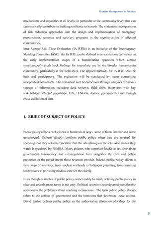 Disaster Management in Pakistan
3
mechanisms and capacities at all levels, in particular at the community level, that can
systematically contribute to building resilience to hazards The systematic incorporation
of risk reduction approaches into the design and implementation of emergency
preparedness, response and recovery programs in the reconstruction of affected
communities.
Inter-Agency‐Real Time Evaluation (IA RTEs) is an initiative of the Inter‐Agency
Standing Committee IASC). An IA RTE can be defined as an evaluation carried out at
the early implementation stages of a humanitarian operation which almost
simultaneously feeds back findings for immediate use by the broader humanitarian
community, particularly at the field level. The applied methods for IA RTE shall be
light and participatory. The evaluation will be conducted by teams comprising
independent consultants. The evaluation will be carried out through analyses of various
sources of information including desk reviews; field visits; interviews with key
stakeholders (affected population, UN, / I/NGOs, donors, governments) and through
cross validation of data.
1. BRIEF OF SUBJECT OF POLICY
Public policy affects each citizen in hundreds of ways, some of them familiar and some
unsuspected. Citizens directly confront public policy when they are arrested for
speeding, but they seldom remember that the advertising on the television shows they
watch is regulated by PEMRA. Many citizens who complain loudly at tax time about
government bureaucracy and overregulation have forgotten the fire and police
protection or the paved streets those revenues provide. Indeed, public policy affects a
vast range of activities, from nuclear warheads to bathroom plumbing, from arresting
lawbreakers to providing medical care for the elderly.
Even though examples of public policy come readily to mind, defining public policy in
clear and unambiguous terms is not easy. Political scientists have devoted considerable
attention to the problem without reaching a consensus. The term public policy always
refers to the actions of government and the intentions that determine those actions.
David Easton defines public policy as the authoritative allocation of values for the
 