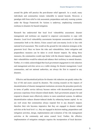 Disaster Management in Pakistan
5
around the globe still practice the post-disaster relief approach. As a result, many
individuals and communities remain vulnerable to natural hazards. However, a
paradigm shift from relief to risk assessment, preparedness and early warning systems
under the Hyogo Framework for Actions is underway, emphasizing community
resilience to disasters for hazard mitigation.
Research has underscored that local level vulnerability assessment; disaster
management and resilience are required to empower com-munities to cope with
disasters. Local level vulnerability assessments incorporate assessment of vulnerable
communities both at the district, Union council and com-munity levels in line with
national level assessment. This would set the ground for risk reduction strategies at the
grassroots level. Once we know the risks and vulnerabilities, better mitigation and
preparedness measures can be taken to avoid disaster impacts. By taking these
measures, the communities would cope better with the disaster impacts, subsequently
their vulnerabilities would be reduced and enhance their resiliency to natural disasters.
Further, it is widely acknowledged that local government engagement in risk reduction
and management activities serves as a viable strategy for disaster management. Local
communities, and not national authorities, are always the first to respond to any
disasters.
Effective and decentralized policies for disaster risk reduction can greatly reduce the
loss of life and assets caused by disasters. The existing research on the impacts of
decentralization of disaster management institutions envisions the procedure positively
in terms of public service delivery because nations with decentralized government
processes experience fewer disaster-related deaths. Such governments prepare for and
respond to disaster more effectively relative to more centralized systems. In addition
decentralization reduces disaster-induced deaths by enhancing human capital. As we
are well aware that communities always respond first to any disaster's impacts
therefore their role becomes imperative that they are engaged in disaster related
activities at the local level. i.e., they are engaged in decision making, preparedness and
mitigation activities, design, implementation and evaluation of the risk management
activities at the community and union council level. Further, the effective
implementation of mitigation strategies requires the incorporation of local decision-
 
