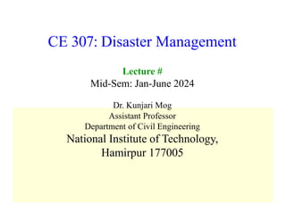 CE 307: Disaster Management
Lecture #
Mid-Sem: Jan-June 2024
Dr. Kunjari Mog
Assistant Professor
Department of Civil Engineering
National Institute of Technology,
Hamirpur 177005
 