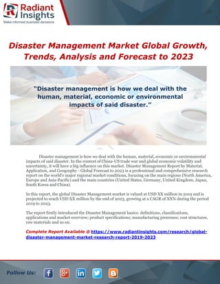 Follow Us:
Disaster Management Market Global Growth,
Trends, Analysis and Forecast to 2023
Disaster management is how we deal with the human, material, economic or environmental
impacts of said disaster. In the context of China-US trade war and global economic volatility and
uncertainty, it will have a big influence on this market. Disaster Management Report by Material,
Application, and Geography - Global Forecast to 2023 is a professional and comprehensive research
report on the world's major regional market conditions, focusing on the main regions (North America,
Europe and Asia-Pacific) and the main countries (United States, Germany, United Kingdom, Japan,
South Korea and China).
In this report, the global Disaster Management market is valued at USD XX million in 2019 and is
projected to reach USD XX million by the end of 2023, growing at a CAGR of XX% during the period
2019 to 2023.
The report firstly introduced the Disaster Management basics: definitions, classifications,
applications and market overview; product specifications; manufacturing processes; cost structures,
raw materials and so on.
Complete Report Available @ https://www.radiantinsights.com/research/global-
disaster-management-market-research-report-2019-2023
“Disaster management is how we deal with the
human, material, economic or environmental
impacts of said disaster.”
 
