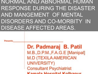 NORMAL AND ABNORMAL HUMAN
RESPONSE DURING THE DISASTER
AND MANGEMENT OF MENTAL
DISORDERS AND CO-MORBITY IN
DISEASE AFFECTED AREAS.
Dr. Padmaraj B. Patil
M.B.,D.P.M.,F.A.G.E [Manipal]
M.D (TEXILA AMERICAN
UNIVERSITY)
Consultant Psychiatrist
Presents_________________________________________
 
