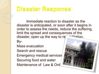 Disaster Response
Immediate reaction to disaster as the
disaster is anticipated, or soon after it begins in
order to assess the needs, reduce the suffering,
limit the spread and consequences of the
disaster, open up the way to rehabilitation.
By-
Mass evacuation
Search and rescue
Emergency medical services
Securing food and water
Maintenance of Law & Order
 
