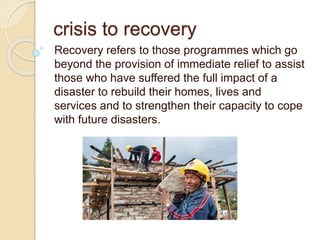 crisis to recovery
Recovery refers to those programmes which go
beyond the provision of immediate relief to assist
those who have suffered the full impact of a
disaster to rebuild their homes, lives and
services and to strengthen their capacity to cope
with future disasters.
 