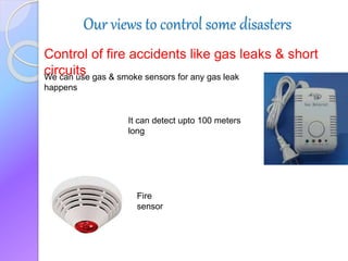 Our views to control some disasters
Control of fire accidents like gas leaks & short
circuitsWe can use gas & smoke sensors for any gas leak
happens
It can detect upto 100 meters
long
Fire
sensor
 