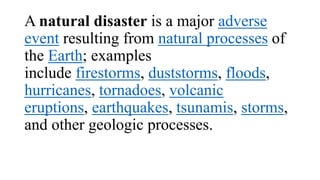 A natural disaster is a major adverse
event resulting from natural processes of
the Earth; examples
include firestorms, duststorms, floods,
hurricanes, tornadoes, volcanic
eruptions, earthquakes, tsunamis, storms,
and other geologic processes.
 