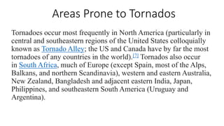 Areas Prone to Tornados
Tornadoes occur most frequently in North America (particularly in
central and southeastern regions of the United States colloquially
known as Tornado Alley; the US and Canada have by far the most
tornadoes of any countries in the world).[7] Tornados also occur
in South Africa, much of Europe (except Spain, most of the Alps,
Balkans, and northern Scandinavia), western and eastern Australia,
New Zealand, Bangladesh and adjacent eastern India, Japan,
Philippines, and southeastern South America (Uruguay and
Argentina).
 