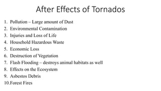 After Effects of Tornados
1. Pollution – Large amount of Dust
2. Environmental Contamination
3. Injuries and Loss of Life
4. Household Hazardous Waste
5. Economic Loss
6. Destruction of Vegetation
7. Flash Flooding – destroys animal habitats as well
8. Effects on the Ecosystem
9. Asbestos Debris
10.Forest Fires
 