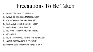 Precautions To Be Taken
1. PAY ATTENTION TO WARNINGS
2. MOVE TO THE BASEMENT QUICKLY
3. CROUCH LOW TO THE GROUND
4. GET SOMETHING UNDER STURDY
5. MONITOR STORM ALERTS
6. DO NOT STAY IN A MOBILE HOME
7. GO INSIDE
8. DON’T TRY TO OUTDRIVE THE TORNADO
9. AVOID OVERPASSES IF POSSIBLE
10. PREPARE AN EMERGENCY DISASTER KIT
 