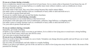 If you are at home during a tornado:
Go to a windowless interior room on lowest level of your house. Go to a storm cellar or basement if your house has one. If
there is no basement, go to an inner hallway or a smaller inner room without windows, such as a bathroom or closet.
Get away from the windows.
Go to the center of the room. Stay away from corners because they tend to attract debris.
Get under a piece of sturdy furniture such as a workbench or heavy table or desk and hold on to it.
Use your arms to protect head and neck.
If you are in a mobile home, get out and find shelter elsewhere.
If you are at work or school during a tornado:
Go to the basement or to an inside hallway at the lowest level.
Avoid places with wide-span roofs such as auditoriums, cafeterias, large hallways, or shopping malls.
Get under a piece of sturdy furniture such as a workbench or heavy table or desk and hold on to it.
Use your arms to protect head and neck.
If you are outdoors during a tornado:
If possible, get inside a building.
If shelter is not available or there is no time to get indoors, lie in a ditch or low-lying area or crouch near a strong building.
Look out for flood waters which may also fill low areas.
Use your arms to protect head and neck.
If you are in a car during a tornado:
Never try to drive faster than a tornado in a car or truck. Tornadoes can change direction quickly and can lift up a car or truck
and toss it through the air.
Get out of the car immediately and take shelter in a nearby building.
If there is no time to get indoors, get out of the car and lie in a ditch or low-lying area away from the vehicle. Be aware of the
potential for flooding.
 