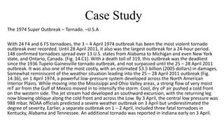 Case Study
The 1974 Super Outbreak – Tornado. –U.S.A
With 24 F4 and 6 F5 tornadoes, the 3 – 4 April 1974 outbreak has been the most violent tornado
outbreak ever recorded. Until 28 April 2011, it also was the largest outbreak for a 24-hour period.
148 confirmed tornadoes spread over 13 U.S. states from Alabama to Michigan and even New York
state, and Ontario, Canada. (Fig. 14.C1). With a death toll of 319, this outbreak was the deadliest
since the 1936 Tupelo-Gainesville tornado outbreak, and not surpassed until the 25 – 28 April 2011
outbreak. It was also one of the most costly, with an estimated $3.5 billion (2005 dollars) in damages.
Somewhat reminiscent of the weather situation leading into the 25 – 28 April 2011 outbreak (Fig.
14.36), on 1 April 1974, a powerful low-pressure system developed across the North American
Interior Plains. While moving into the Mississippi and Ohio Valley areas, a strong flow of very moist
mT air from the Gulf of Mexico moved in to intensify the storm. Cool, dry cP air pushed a cold front
on the western side. The jet stream had developed an southward excursion, with the returning leg
now blowing oblique along the cold front and across the Low. By 3 April, the central low pressure was
988 mbar. NOAA officials predicted a severe weather outbreak on 3 April but underestimated the
degree of severity. Earlier, a separate outbreak on 1 – 2 April, included three fatal tornadoes in
Kentucky, Alabama and Tennessee. An additional tornado was reported in Indiana early on 3 April.
 