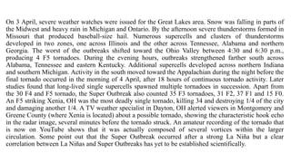 On 3 April, severe weather watches were issued for the Great Lakes area. Snow was falling in parts of
the Midwest and heavy rain in Michigan and Ontario. By the afternoon severe thunderstorms formed in
Missouri that produced baseball-size hail. Numerous supercells and clusters of thunderstorms
developed in two zones, one across Illinois and the other across Tennessee, Alabama and northern
Georgia. The worst of the outbreaks shifted toward the Ohio Valley between 4:30 and 6:30 p.m.,
producing 4 F5 tornadoes. During the evening hours, outbreaks strengthened farther south across
Alabama, Tennessee and eastern Kentucky. Additional supercells developed across northern Indiana
and southern Michigan. Activity in the south moved toward the Appalachian during the night before the
final tornado occurred in the morning of 4 April, after 18 hours of continuous tornado activity. Later
studies found that long-lived single supercells spawned multiple tornadoes in succession. Apart from
the 30 F4 and F5 tornado, the Super Outbreak also counted 35 F3 tornadoes, 31 F2, 37 F1 and 15 F0.
An F5 striking Xenia, OH was the most deadly single tornado, killing 34 and destroying 1/4 of the city
and damaging another 1/4. A TV weather specialist in Dayton, OH alerted viewers in Montgomery and
Greene County (where Xenia is located) about a possible tornado, showing the characteristic hook echo
in the radar image, several minutes before the tornado struck. An amateur recording of the tornado that
is now on YouTube shows that it was actually composed of several vortices within the larger
circulation. Some point out that the Super Outbreak occurred after a strong La Niña but a clear
correlation between La Niñas and Super Outbreaks has yet to be established scientifically.
 