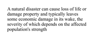 A natural disaster can cause loss of life or
damage property and typically leaves
some economic damage in its wake, the
severity of which depends on the affected
population's strength
 