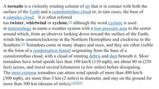 A tornado is a violently rotating column of air that is in contact with both the
surface of the Earth and a cumulonimbus cloud or, in rare cases, the base of
a cumulus cloud. It is often referred
toa twister, whirlwind or cyclone,[1] although the word cyclone is used
in meteorology to name a weather system with a low-pressure area in the center
around which, from an observer looking down toward the surface of the Earth,
winds blow counterclockwise in the Northern Hemisphere and clockwise in the
Southern.[2] Tornadoes come in many shapes and sizes, and they are often visible
in the form of a condensation funnel originating from the base of a
cumulonimbus cloud, with a cloud of rotating debris and dust beneath it. Most
tornadoes have wind speeds less than 180 km/h (110 mph), are about 80 m (250
feet) across, and travel several kilometers (a few miles) before dissipating.
The most extreme tornadoes can attain wind speeds of more than 480 km/h
(300 mph), are more than 3 km (2 miles) in diameter, and stay on the ground for
more than 100 km (dozens of miles).[3][4][5]
 