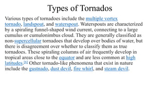 Types of Tornados
Various types of tornadoes include the multiple vortex
tornado, landspout, and waterspout. Waterspouts are characterized
by a spiraling funnel-shaped wind current, connecting to a large
cumulus or cumulonimbus cloud. They are generally classified as
non-supercellular tornadoes that develop over bodies of water, but
there is disagreement over whether to classify them as true
tornadoes. These spiraling columns of air frequently develop in
tropical areas close to the equator and are less common at high
latitudes.[6] Other tornado-like phenomena that exist in nature
include the gustnado, dust devil, fire whirl, and steam devil.
 