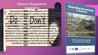 Responding Internationally to Disasters: Do’s and Don’ts
When disasters strike, there is always a huge amount of
goodwill from rehabilitation professionals around the world
who wish to use their skills to support those affected. This brief
guidance informs those who are considering responding
internationally to a disaster either as individuals or as part of a
team. It highlights key questions to consider before departing,
whilst working in the disaster area and on returning home.
Responses to these questions considered are presented as “Do’s
and Dont's” which are exemplified by recommended practices
and those to avoid in the real case studies below. The guidance
note is not intended to be a step-by-step or technical guide, nor
is it exhaustive, and does not supersede any specific guidance
provided by your own global professional body.
DisasterManagement
Guidelines
Dos and Donts in Disasters April
2016.jpg
 