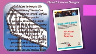 'Health Care in Danger: The
Responsibilities of Health-Care
Personnel Working in Armed Conflicts
and Other Emergencies'
A Guidance Document in simple
language for health personnel, setting
out their rights and responsibilities in
conflict and other situations of
violence. It explains how
responsibilities and rights for health
personnel can be derived from
international humanitarian law,
human rights law and medical ethics.
ICRC Health
Care in
Danger.jpg
'HealthCareinDanger:
 