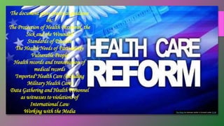This Photo by Unknown Author is licensed under CC BY
The document gives practical guidance
on:
The Protection of Health Personnel, the
Sick and the Wounded
Standards of Practice
The Health Needs of Particularly
Vulnerable People
Health records and transmission of
medical records
"Imported" Health Care (including
Military Health Care)
Data Gathering and Health Personnel
as witnesses to violations of
International Law
Working with the Media
 