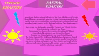 According to the International Federation of Red Cross & Red Crescent Societies
Natural Disasters are naturally occurring physical phenomena caused either by
rapid or slow onset events that have immediate impacts on human health and
secondary impacts causing further death and suffering. These disasters can be
[5]:
Geophysical (e.g. Earthquakes, Landslides, Tsunamis and Volcanic Activity)
Hydrological (e.g. Avalanches and Floods)
Climatological (e.g. Extreme Temperatures, Drought and Wildfires)
Meteorological (e.g. Cyclones and Storms/Wave Surges)
Biological (e.g. Disease Epidemics and Insect/Animal Plagues)
The United Nations Office for Disaster Risk Reduction characterises Natural
Disasters in relation to their magnitude or intensity, speed of onset, duration
and area of extent e.g. earthquakes are of short duration and usually affect a
relatively small region whereas droughts are slow to develop and fade away
and often affect large regions [1].
TYPESOF
DISASTERS
NATURAL
DISASTERS
 