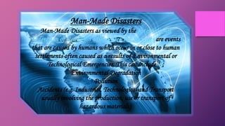 Man-Made Disasters
Man-Made Disasters as viewed by the International
Federation of Red Cross & Red Crescent Societies are events
that are caused by humans which occur in or close to human
settlements often caused as a results of Environmental or
Technological Emergencies. This can include [3]:
Environmental Degradation
Pollution
Accidents (e.g. Industrial, Technological and Transport
usually involving the production, use or transport of
hazardous materials)
 