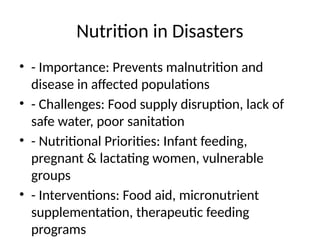 Nutrition in Disasters
• - Importance: Prevents malnutrition and
disease in affected populations
• - Challenges: Food supply disruption, lack of
safe water, poor sanitation
• - Nutritional Priorities: Infant feeding,
pregnant & lactating women, vulnerable
groups
• - Interventions: Food aid, micronutrient
supplementation, therapeutic feeding
programs
 