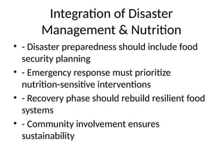 Integration of Disaster
Management & Nutrition
• - Disaster preparedness should include food
security planning
• - Emergency response must prioritize
nutrition-sensitive interventions
• - Recovery phase should rebuild resilient food
systems
• - Community involvement ensures
sustainability
 