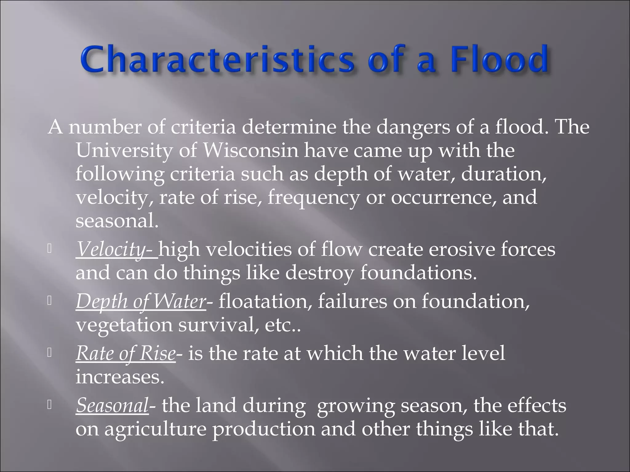 A number of criteria determine the dangers of a flood. The
University of Wisconsin have came up with the
following criteria such as depth of water, duration,
velocity, rate of rise, frequency or occurrence, and
seasonal.
 Velocity- high velocities of flow create erosive forces
and can do things like destroy foundations.
 Depth of Water- floatation, failures on foundation,
vegetation survival, etc..
 Rate of Rise- is the rate at which the water level
increases.
 Seasonal- the land during growing season, the effects
on agriculture production and other things like that.
 