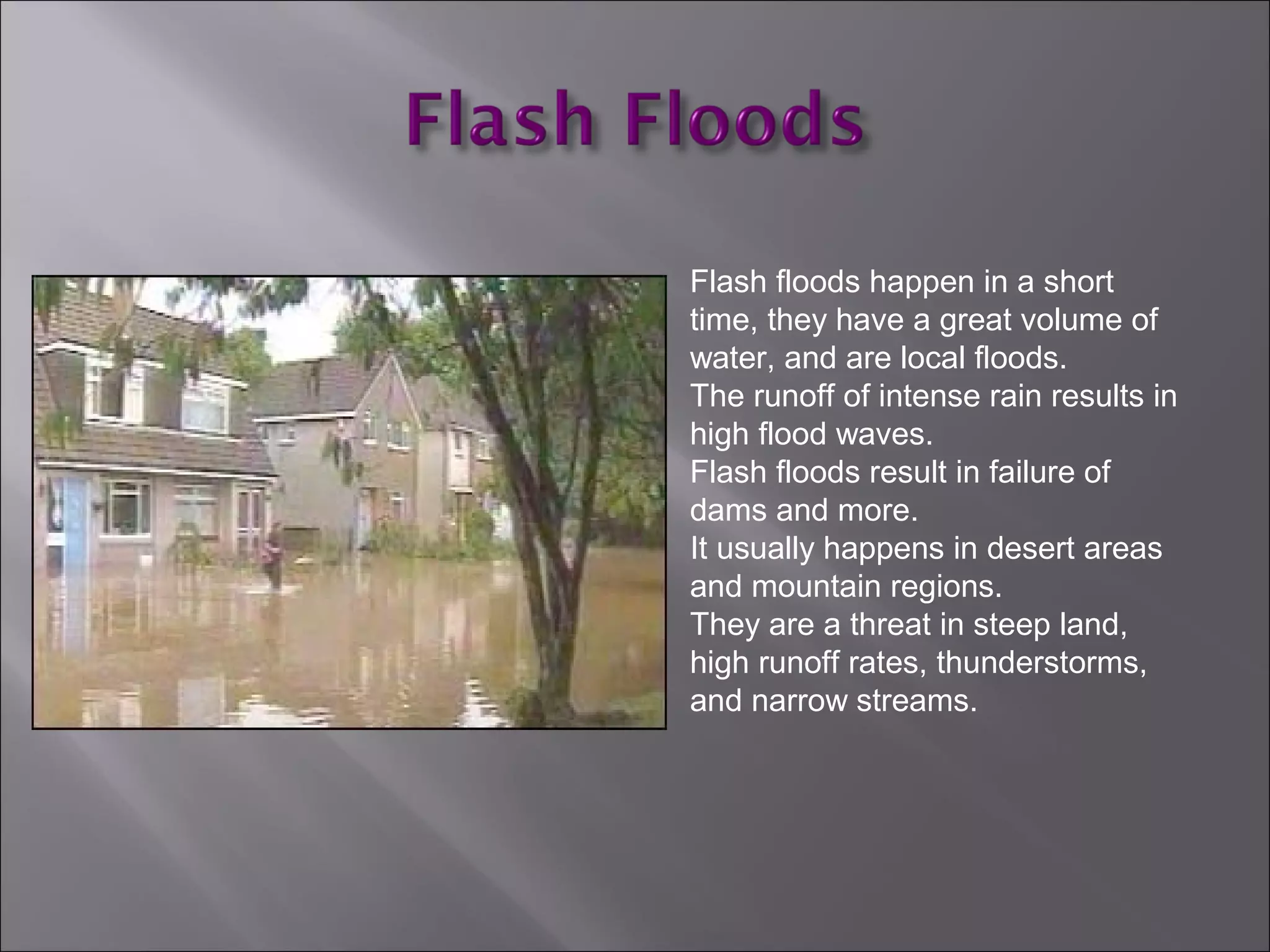 Flash floods happen in a short
time, they have a great volume of
water, and are local floods.
The runoff of intense rain results in
high flood waves.
Flash floods result in failure of
dams and more.
It usually happens in desert areas
and mountain regions.
They are a threat in steep land,
high runoff rates, thunderstorms,
and narrow streams.
 