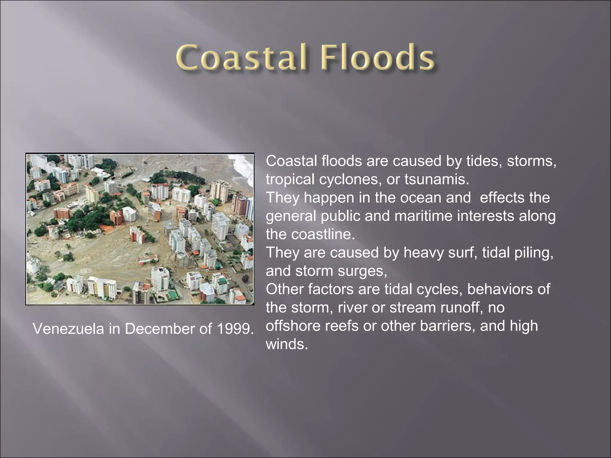 Venezuela in December of 1999.
Coastal floods are caused by tides, storms,
tropical cyclones, or tsunamis.
They happen in the ocean and effects the
general public and maritime interests along
the coastline.
They are caused by heavy surf, tidal piling,
and storm surges,
Other factors are tidal cycles, behaviors of
the storm, river or stream runoff, no
offshore reefs or other barriers, and high
winds.
 