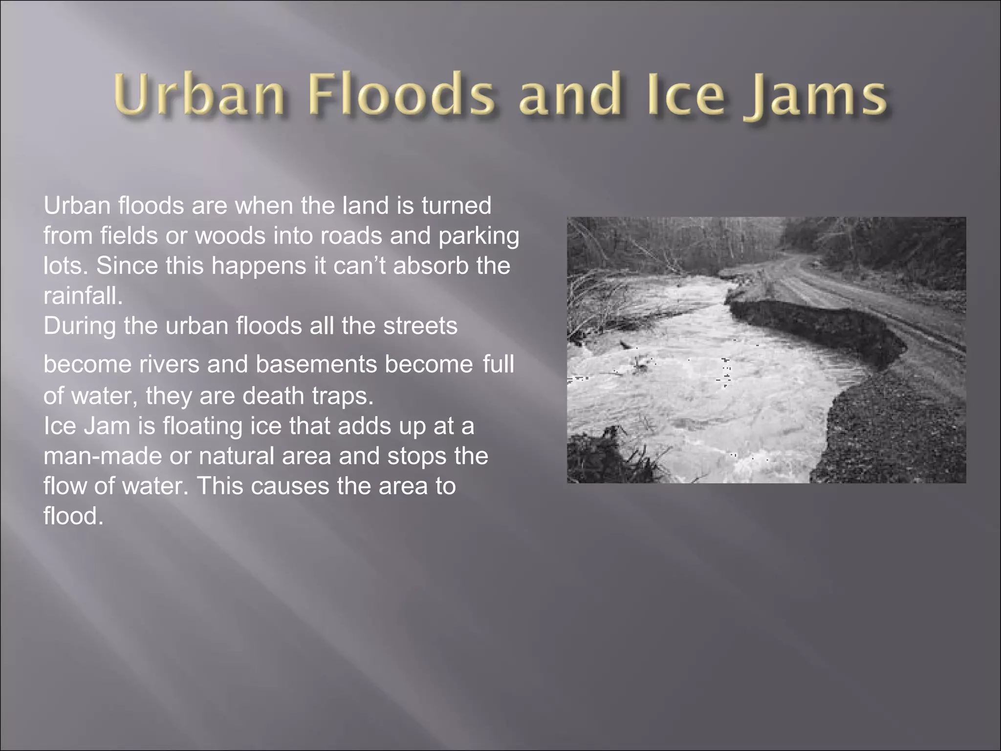 Urban floods are when the land is turned
from fields or woods into roads and parking
lots. Since this happens it can’t absorb the
rainfall.
During the urban floods all the streets
become rivers and basements become full
of water, they are death traps.
Ice Jam is floating ice that adds up at a
man-made or natural area and stops the
flow of water. This causes the area to
flood.
 