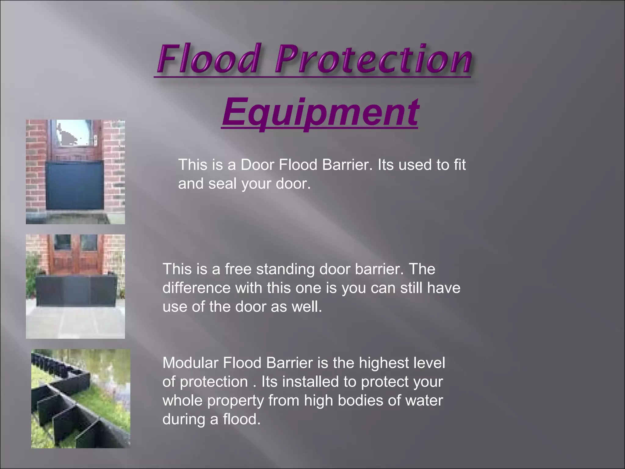 Equipment
This is a Door Flood Barrier. Its used to fit
and seal your door.
This is a free standing door barrier. The
difference with this one is you can still have
use of the door as well.
Modular Flood Barrier is the highest level
of protection . Its installed to protect your
whole property from high bodies of water
during a flood.
 