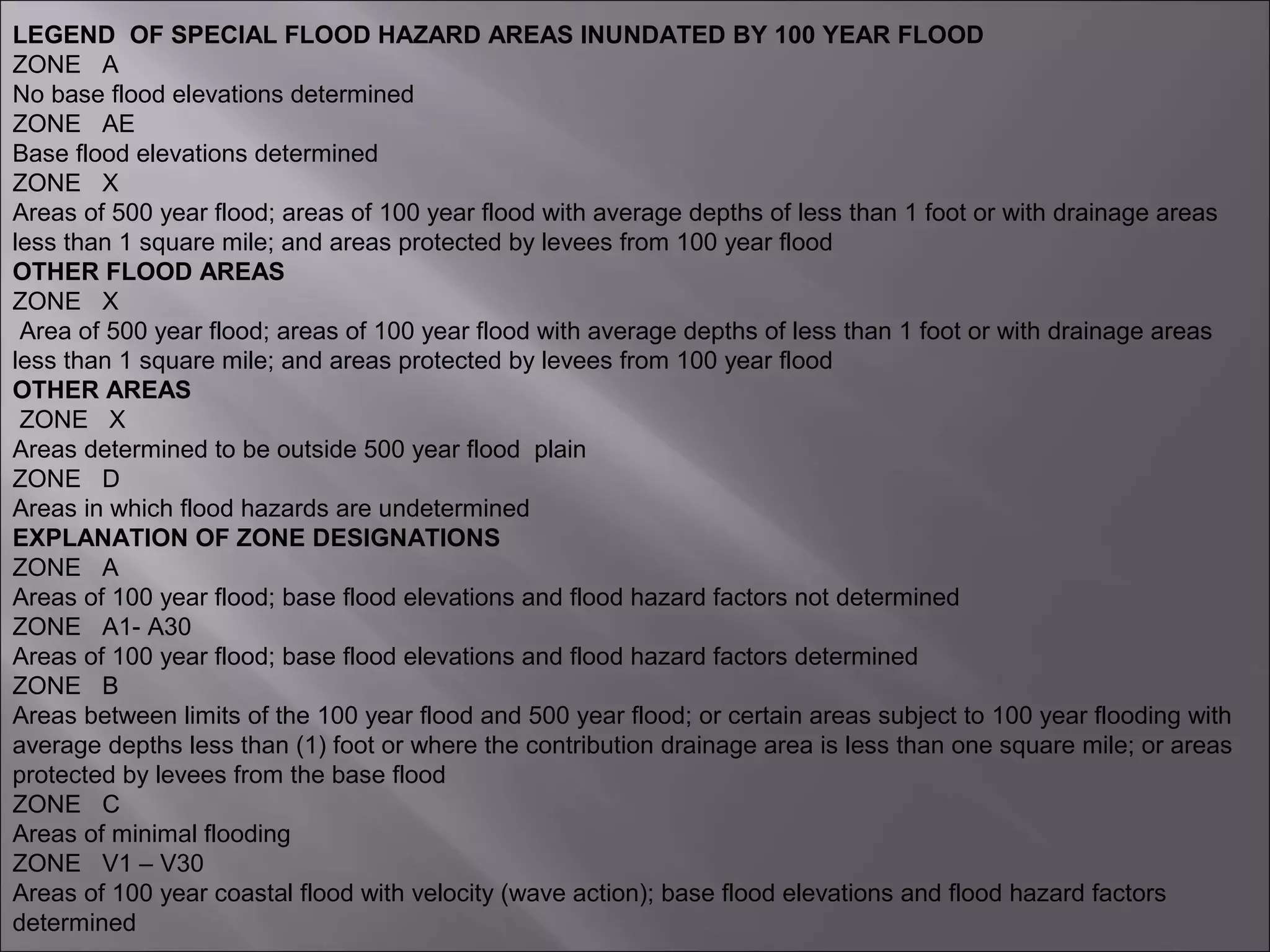 LEGEND OF SPECIAL FLOOD HAZARD AREAS INUNDATED BY 100 YEAR FLOOD
ZONE A
No base flood elevations determined
ZONE AE
Base flood elevations determined
ZONE X
Areas of 500 year flood; areas of 100 year flood with average depths of less than 1 foot or with drainage areas
less than 1 square mile; and areas protected by levees from 100 year flood
OTHER FLOOD AREAS
ZONE X
Area of 500 year flood; areas of 100 year flood with average depths of less than 1 foot or with drainage areas
less than 1 square mile; and areas protected by levees from 100 year flood
OTHER AREAS
ZONE X
Areas determined to be outside 500 year flood plain
ZONE D
Areas in which flood hazards are undetermined
EXPLANATION OF ZONE DESIGNATIONS
ZONE A
Areas of 100 year flood; base flood elevations and flood hazard factors not determined
ZONE A1- A30
Areas of 100 year flood; base flood elevations and flood hazard factors determined
ZONE B
Areas between limits of the 100 year flood and 500 year flood; or certain areas subject to 100 year flooding with
average depths less than (1) foot or where the contribution drainage area is less than one square mile; or areas
protected by levees from the base flood
ZONE C
Areas of minimal flooding
ZONE V1 – V30
Areas of 100 year coastal flood with velocity (wave action); base flood elevations and flood hazard factors
determined
 