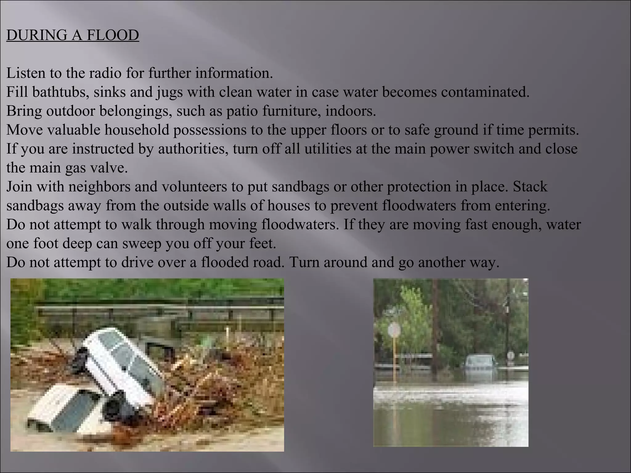 DURING A FLOOD
Listen to the radio for further information.
Fill bathtubs, sinks and jugs with clean water in case water becomes contaminated.
Bring outdoor belongings, such as patio furniture, indoors.
Move valuable household possessions to the upper floors or to safe ground if time permits.
If you are instructed by authorities, turn off all utilities at the main power switch and close
the main gas valve.
Join with neighbors and volunteers to put sandbags or other protection in place. Stack
sandbags away from the outside walls of houses to prevent floodwaters from entering.
Do not attempt to walk through moving floodwaters. If they are moving fast enough, water
one foot deep can sweep you off your feet.
Do not attempt to drive over a flooded road. Turn around and go another way.
 