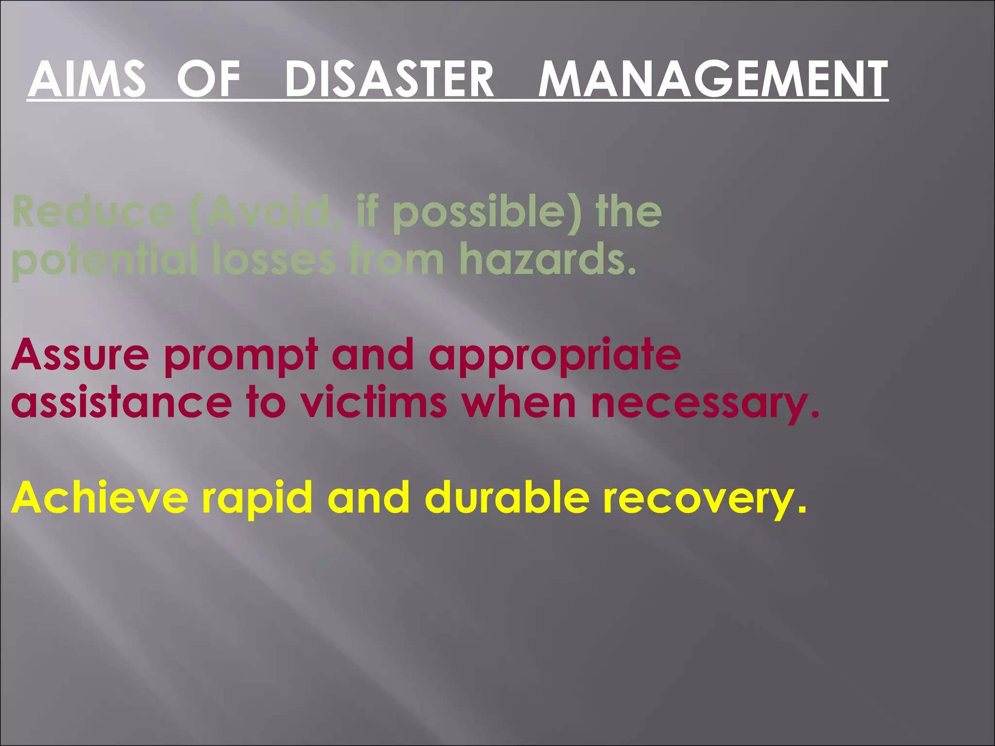 Reduce (Avoid, if possible) the
potential losses from hazards.
Assure prompt and appropriate
assistance to victims when necessary.
Achieve rapid and durable recovery.
AIMS OF DISASTER MANAGEMENT
 