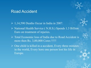 Road Accident
 1,14,590 Deaths Occur in India in 2007.
 National Health Service ( N.H.S.) Spends 1.3 Billion
Euro on treatment of injuries.
 Total Economic loss of India due to Road Accident is
more then Rs. 3,00,000 Cores !!!!!
 One child is killed in a accident, Every three minutes
in the world, Every hore one person lost his life in
Europe.
 