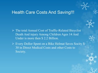 Health Care Costs And Saving!!!
 The total Annual Cost of Traffic-Related Bieyclist
Death And injury Among Children Ages 14 And
Under is more then $ 2.2 Billion.
 Every Dollor Spent on a Bike Helmat Saves Socity $
30 in Direct Medical Costs and other Costs to
Society.
 