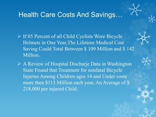 Health Care Costs And Savings…
 If 85 Percent of all Child Cyclists Wore Bicycle
Helmets in One Year,The Lifetime Medical Cost
Saving Could Total Between $ 109 Million and $ 142
Million.
 A Review of Hospital Discharje Data in Washington
State Found that Treatment for nonfatal Bicycle
Injuries Among Children ages 14 and Under costs
more then $113 Million each year, An Average of $
218,000 per injured Child.
 