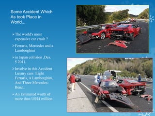 Some Accident Which
As took Place in
World…
The world's most
expensive car crash ?
Ferraris, Mercedes and a
Lamborghini
in Japan collision ,Des.
5 2011.
Involve in this Accident
Luxury cars Eight
Ferraris, A Lamborghini,
And Three Mercedes-
Benz..
An Estimated worth of
more than US$4 million
 
