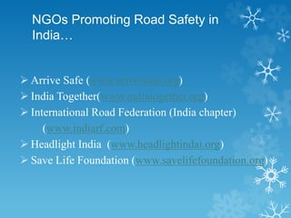 NGOs Promoting Road Safety in
India…
 Arrive Safe (www.arrivesafe.org)
 India Together(www.indiatogether.org)
 International Road Federation (India chapter)
(www.indiarf.com)
 Headlight India (www.headlightindai.org)
 Save Life Foundation (www.savelifefoundation.org)
 