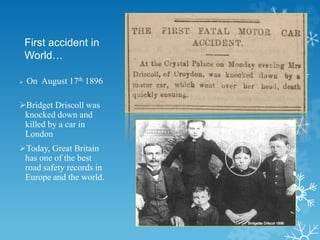 First accident in
World…
 On August 17th 1896
Bridget Driscoll was
knocked down and
killed by a car in
London
Today, Great Britain
has one of the best
road safety records in
Europe and the world.
 