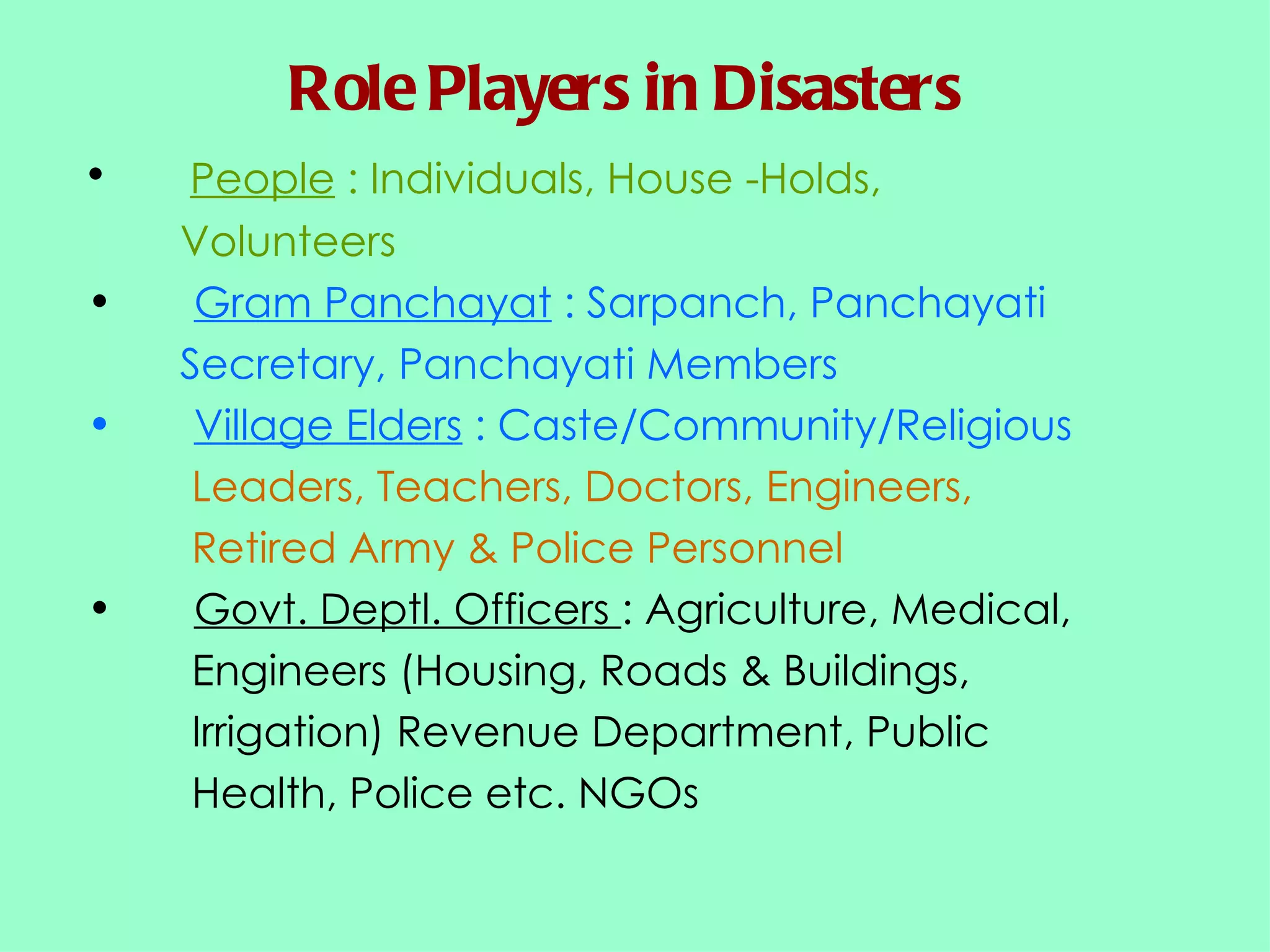Role Players in Disasters People  : Individuals, House -Holds,  Volunteers Gram Panchayat  : Sarpanch, Panchayati  Secretary, Panchayati Members Village Elders  : Caste/Community/Religious  Leaders, Teachers, Doctors, Engineers,  Retired Army & Police Personnel Govt. Deptl. Officers  : Agriculture, Medical,  Engineers (Housing, Roads & Buildings,  Irrigation) Revenue Department, Public  Health, Police etc. NGOs 